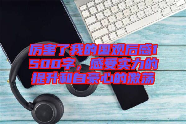 厲害了我的國觀后感1500字，感受實力的提升和自豪心的激蕩