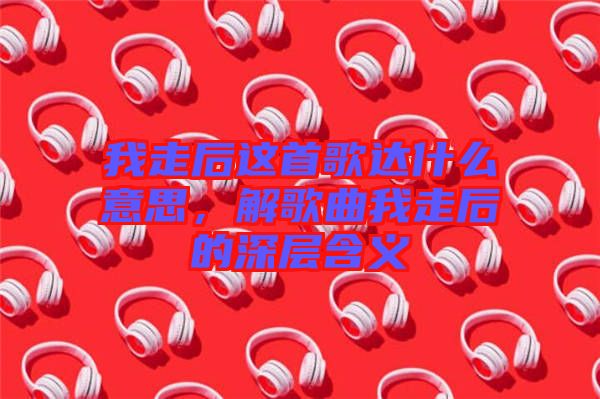 我走后這首歌達(dá)什么意思，解歌曲我走后的深層含義