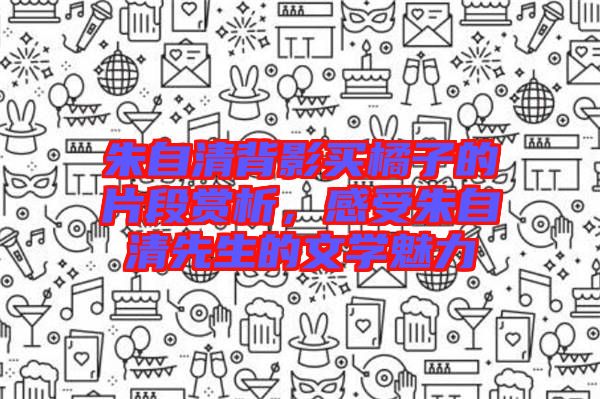 朱自清背影買橘子的片段賞析，感受朱自清先生的文學(xué)魅力