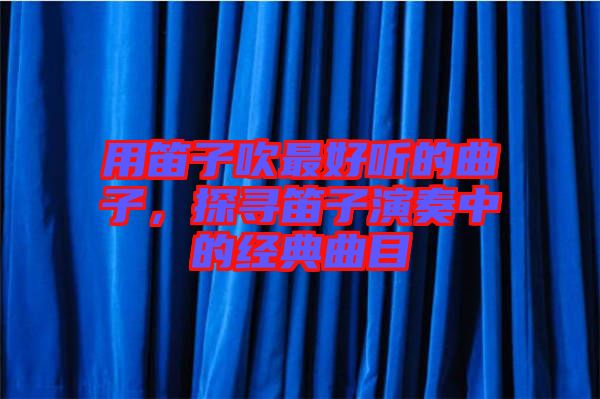 用笛子吹最好聽的曲子，探尋笛子演奏中的經典曲目
