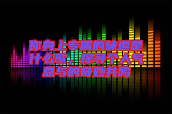 你身上專屬的味道是什么歌，探尋個(gè)人氣息與的奇妙共鳴