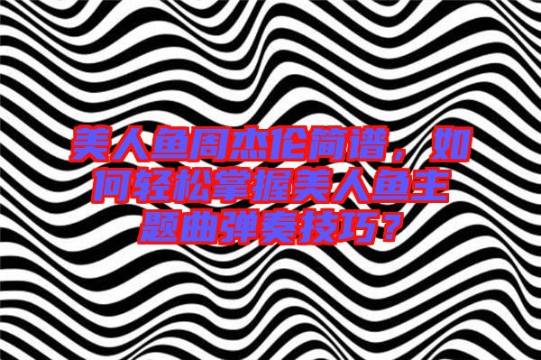 美人魚周杰倫簡譜，如何輕松掌握美人魚主題曲彈奏技巧？