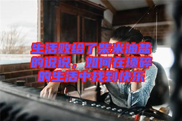 生活敗給了柴米油鹽的說說，如何在瑣碎的生活中找到快樂