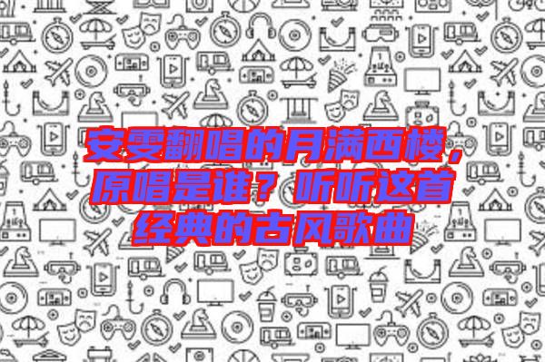 安雯翻唱的月滿西樓，原唱是誰？聽聽這首經(jīng)典的古風(fēng)歌曲