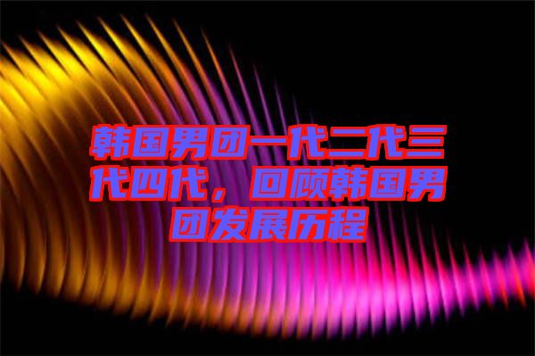 韓國男團(tuán)一代二代三代四代，回顧韓國男團(tuán)發(fā)展歷程