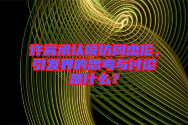 許嵩承認(rèn)模仿周杰倫，引發(fā)界的思考與討論是什么？