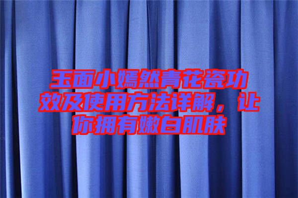 玉面小嫣然青花瓷功效及使用方法詳解，讓你擁有嫩白肌膚