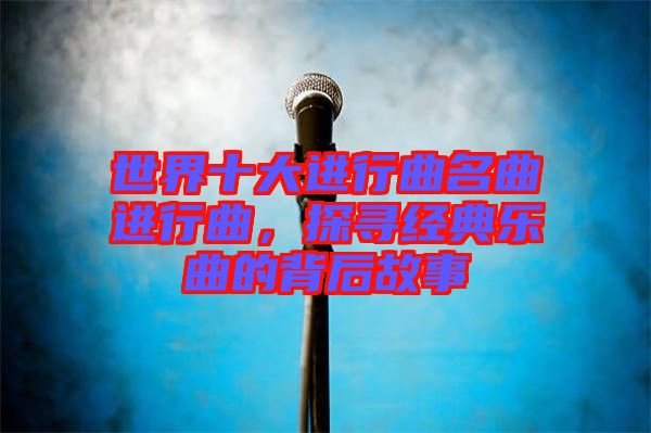 世界十大進行曲名曲進行曲，探尋經典樂曲的背后故事