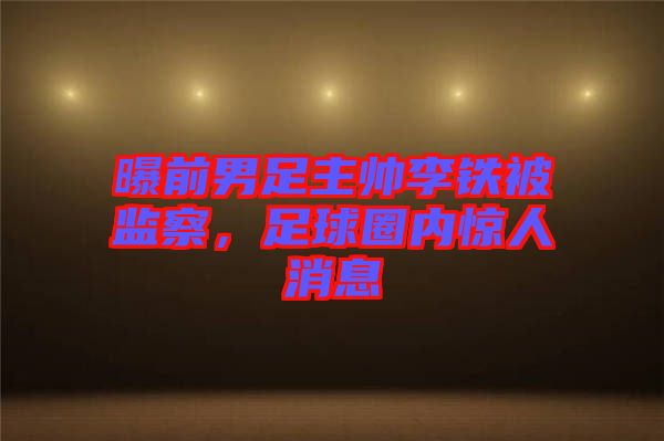 曝前男足主帥李鐵被監(jiān)察，足球圈內(nèi)驚人消息