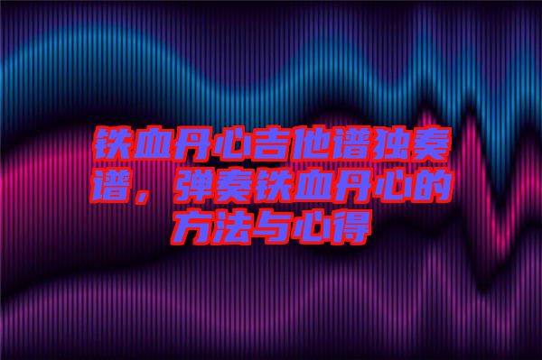 鐵血丹心吉他譜獨奏譜，彈奏鐵血丹心的方法與心得
