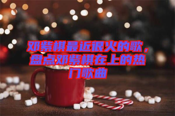 鄧紫棋最近很火的歌，盤點鄧紫棋在上的熱門歌曲