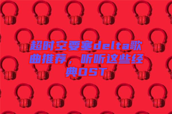 超時(shí)空要塞delta歌曲推薦，聽(tīng)聽(tīng)這些經(jīng)典OST