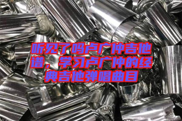 聽見了嗎盧廣仲吉他譜，學(xué)習(xí)盧廣仲的經(jīng)典吉他彈唱曲目