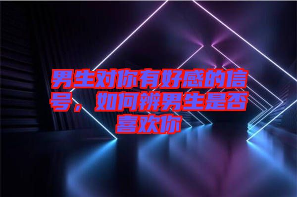 男生對(duì)你有好感的信號(hào)，如何辨男生是否喜歡你