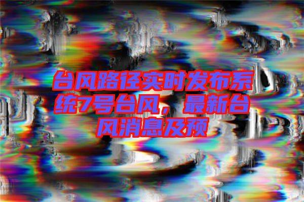 臺風路徑實時發(fā)布系統(tǒng)7號臺風，最新臺風消息及預