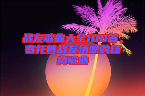 戰(zhàn)友歌曲大全100首，寄托著戰(zhàn)友情感的經(jīng)典歌曲