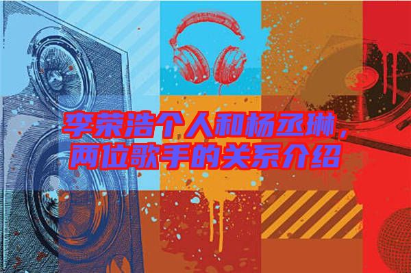 李榮浩個人和楊丞琳，兩位歌手的關系介紹