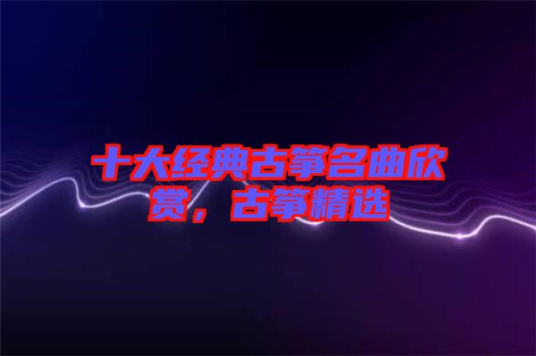 十大經(jīng)典古箏名曲欣賞，古箏精選