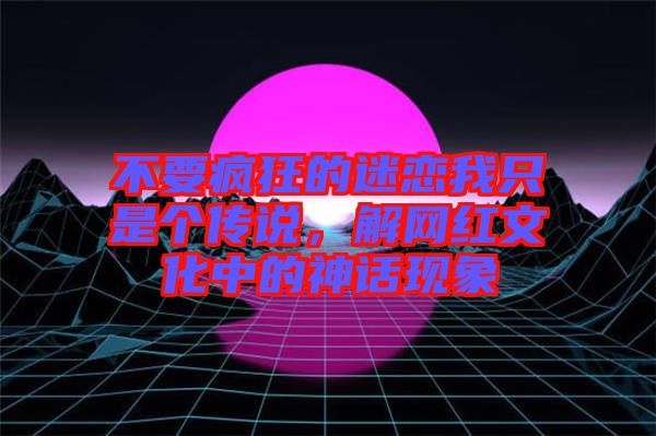 不要瘋狂的迷戀我只是個(gè)傳說，解網(wǎng)紅文化中的神話現(xiàn)象