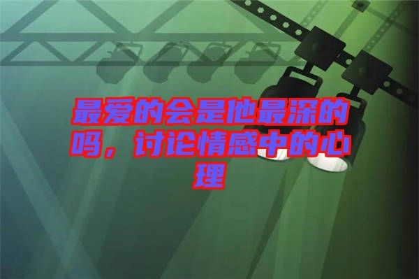 最愛的會(huì)是他最深的嗎，討論情感中的心理