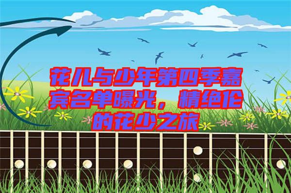 花兒與少年第四季嘉賓名單曝光，精絕倫的花少之旅