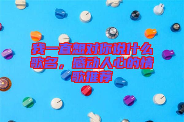 我一直想對你說什么歌名，感動人心的情歌推薦