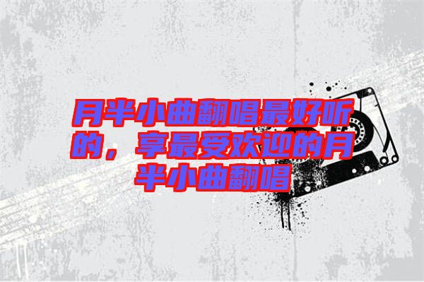 月半小曲翻唱最好聽(tīng)的，享最受歡迎的月半小曲翻唱