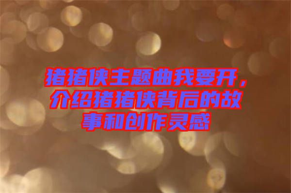 豬豬俠主題曲我要開，介紹豬豬俠背后的故事和創(chuàng)作靈感