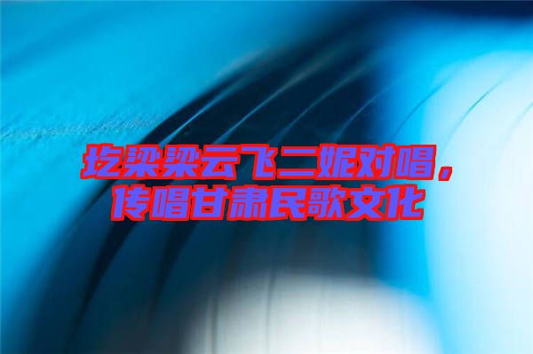 圪梁梁云飛二妮對(duì)唱，傳唱甘肅民歌文化