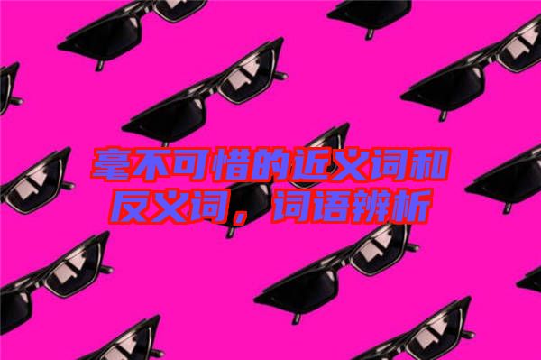 毫不可惜的近義詞和反義詞，詞語(yǔ)辨析