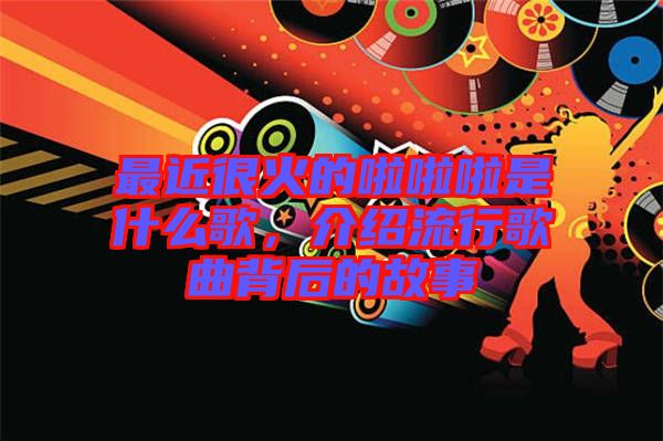 最近很火的啦啦啦是什么歌，介紹流行歌曲背后的故事