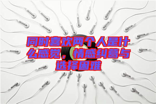 同時(shí)喜歡兩個(gè)人是什么感覺，情感糾葛與選擇困難