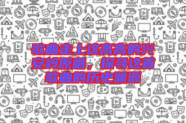 歌曲走上這高高的興安嶺原唱，探尋這首歌曲的歷史淵源