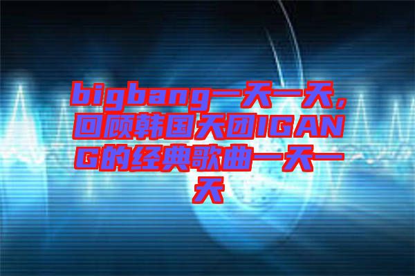bigbang一天一天，回顧韓國(guó)天團(tuán)IGANG的經(jīng)典歌曲一天一天