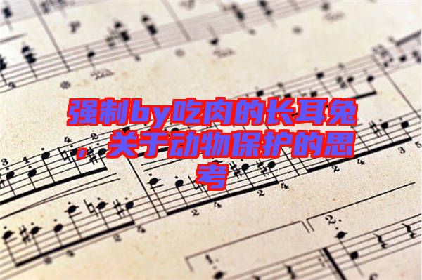 強(qiáng)制by吃肉的長(zhǎng)耳兔，關(guān)于動(dòng)物保護(hù)的思考
