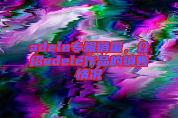 adele專輯銷量，介紹adele作品的銷售情況