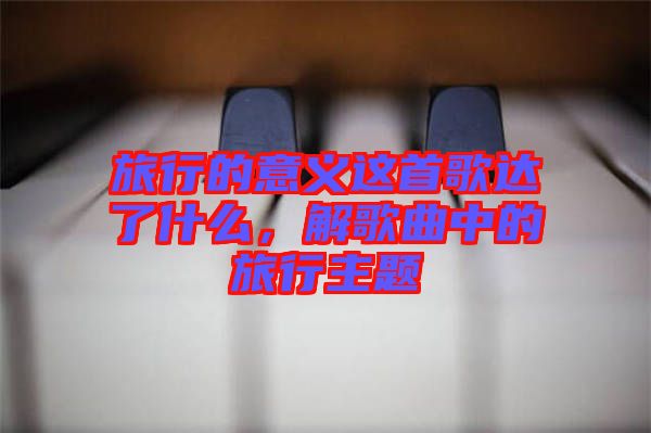 旅行的意義這首歌達(dá)了什么，解歌曲中的旅行主題