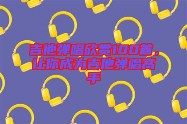 吉他彈唱欣賞100首，讓你成為吉他彈唱高手