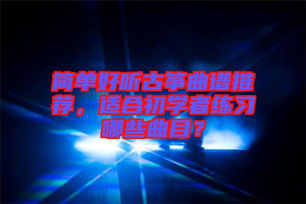 簡單好聽古箏曲譜推薦，適合初學者練習哪些曲目？