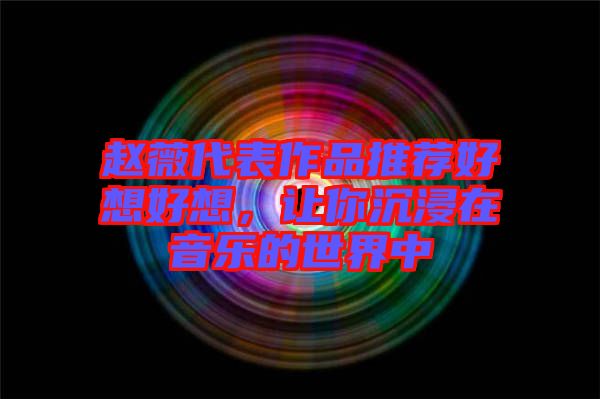 趙薇代表作品推薦好想好想，讓你沉浸在音樂(lè)的世界中