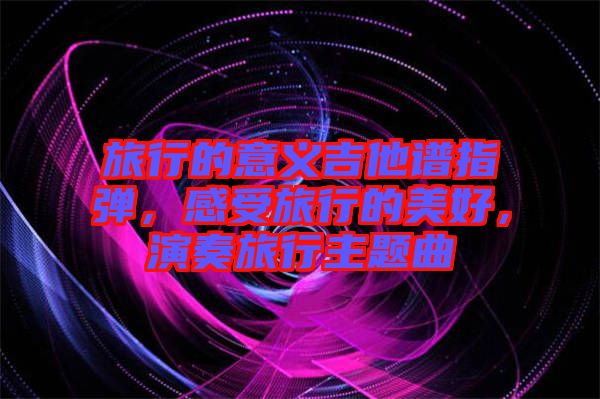 旅行的意義吉他譜指彈，感受旅行的美好，演奏旅行主題曲