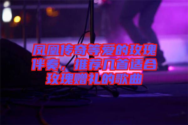 鳳凰傳奇等愛的玫瑰伴奏，推薦幾首適合玫瑰贈(zèng)禮的歌曲