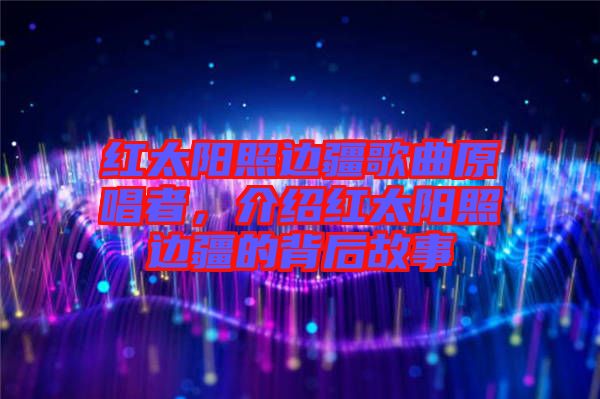 紅太陽照邊疆歌曲原唱者，介紹紅太陽照邊疆的背后故事