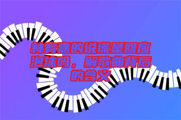 林宥嘉的說(shuō)謊是回應(yīng)泡沫嗎，解歌曲背后的含義