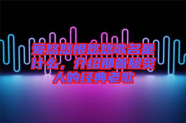 愛悠悠恨悠悠歌名是什么，介紹那首膾炙人的經(jīng)典老歌