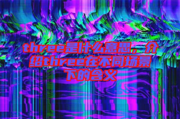 three是什么意思，介紹three在不同場(chǎng)景下的含義