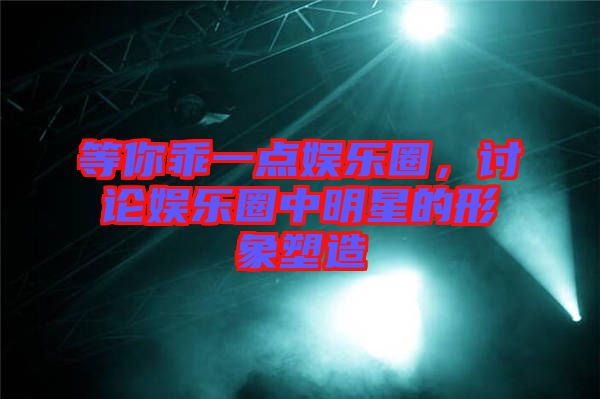 等你乖一點娛樂圈，討論娛樂圈中明星的形象塑造