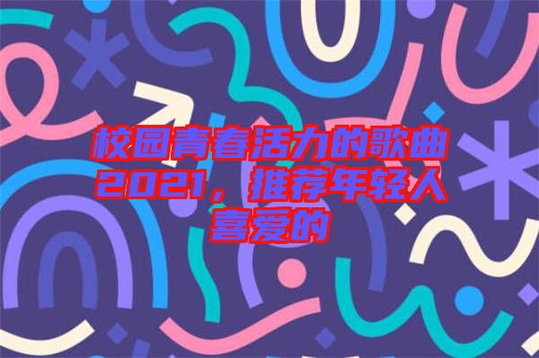 校園青春活力的歌曲2021，推薦年輕人喜愛(ài)的