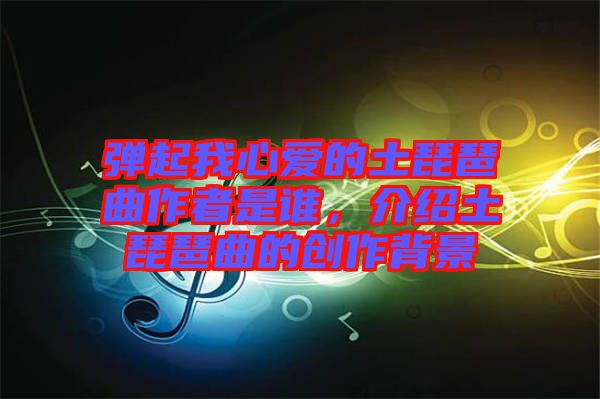 彈起我心愛(ài)的土琵琶曲作者是誰(shuí)，介紹土琵琶曲的創(chuàng)作背景