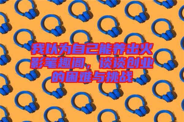 我以為自己能養(yǎng)出火影筆趣閣，談?wù)剟?chuàng)業(yè)的困難與挑戰(zhàn)
